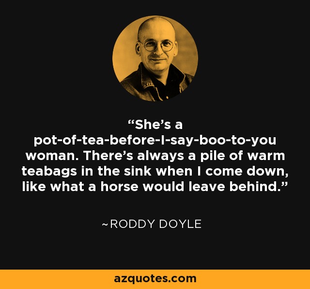 She's a pot-of-tea-before-I-say-boo-to-you woman. There's always a pile of warm teabags in the sink when I come down, like what a horse would leave behind. - Roddy Doyle