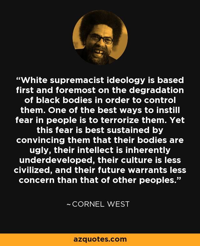 White supremacist ideology is based first and foremost on the degradation of black bodies in order to control them. One of the best ways to instill fear in people is to terrorize them. Yet this fear is best sustained by convincing them that their bodies are ugly, their intellect is inherently underdeveloped, their culture is less civilized, and their future warrants less concern than that of other peoples. - Cornel West