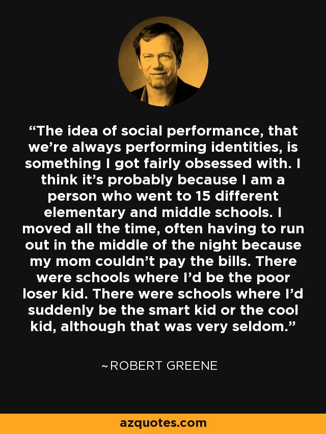 The idea of social performance, that we're always performing identities, is something I got fairly obsessed with. I think it's probably because I am a person who went to 15 different elementary and middle schools. I moved all the time, often having to run out in the middle of the night because my mom couldn't pay the bills. There were schools where I'd be the poor loser kid. There were schools where I'd suddenly be the smart kid or the cool kid, although that was very seldom. - Robert Greene