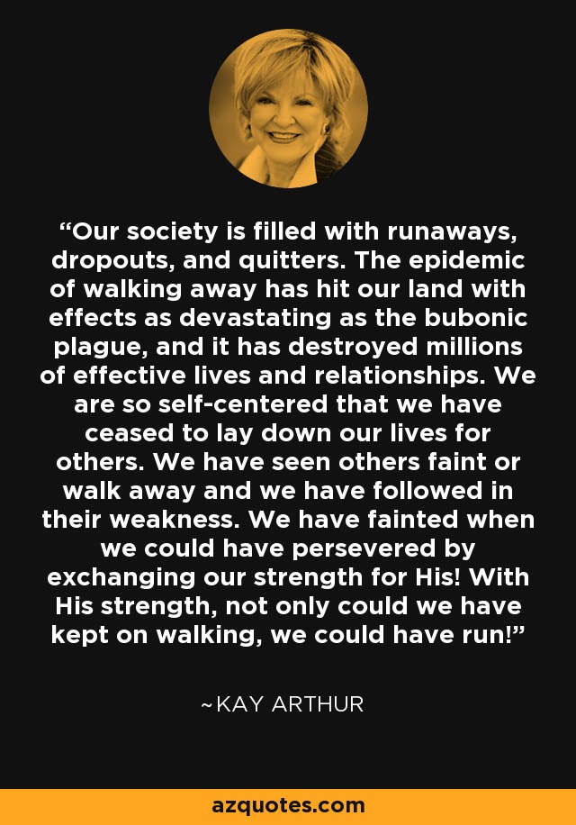 Our society is filled with runaways, dropouts, and quitters. The epidemic of walking away has hit our land with effects as devastating as the bubonic plague, and it has destroyed millions of effective lives and relationships. We are so self-centered that we have ceased to lay down our lives for others. We have seen others faint or walk away and we have followed in their weakness. We have fainted when we could have persevered by exchanging our strength for His! With His strength, not only could we have kept on walking, we could have run! - Kay Arthur