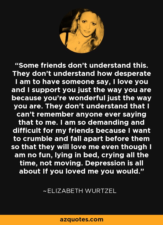 Some friends don't understand this. They don't understand how desperate I am to have someone say, I love you and I support you just the way you are because you're wonderful just the way you are. They don't understand that I can't remember anyone ever saying that to me. I am so demanding and difficult for my friends because I want to crumble and fall apart before them so that they will love me even though I am no fun, lying in bed, crying all the time, not moving. Depression is all about If you loved me you would. - Elizabeth Wurtzel