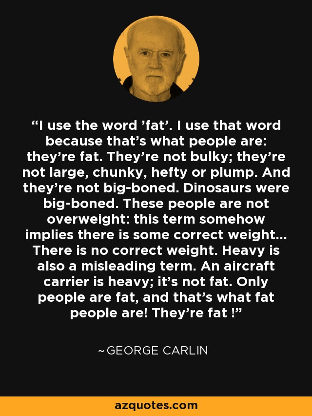 I use the word 'fat'. I use that word because that's what people are: they're fat. They're not bulky; they're not large, chunky, hefty or plump. And they're not big-boned. Dinosaurs were big-boned. These people are not overweight: this term somehow implies there is some correct weight... There is no correct weight. Heavy is also a misleading term. An aircraft carrier is heavy; it's not fat. Only people are fat, and that's what fat people are! They're fat ! - George Carlin