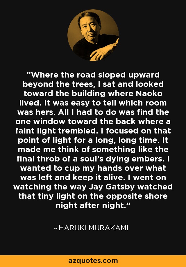 Where the road sloped upward beyond the trees, I sat and looked toward the building where Naoko lived. It was easy to tell which room was hers. All I had to do was find the one window toward the back where a faint light trembled. I focused on that point of light for a long, long time. It made me think of something like the final throb of a soul's dying embers. I wanted to cup my hands over what was left and keep it alive. I went on watching the way Jay Gatsby watched that tiny light on the opposite shore night after night. - Haruki Murakami