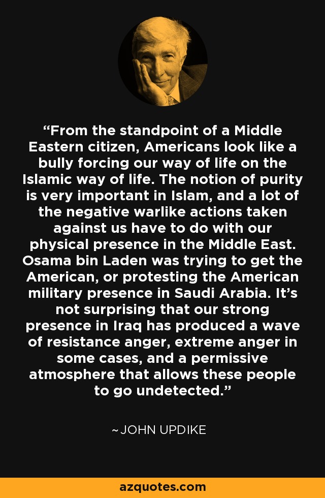 From the standpoint of a Middle Eastern citizen, Americans look like a bully forcing our way of life on the Islamic way of life. The notion of purity is very important in Islam, and a lot of the negative warlike actions taken against us have to do with our physical presence in the Middle East. Osama bin Laden was trying to get the American, or protesting the American military presence in Saudi Arabia. It's not surprising that our strong presence in Iraq has produced a wave of resistance anger, extreme anger in some cases, and a permissive atmosphere that allows these people to go undetected. - John Updike