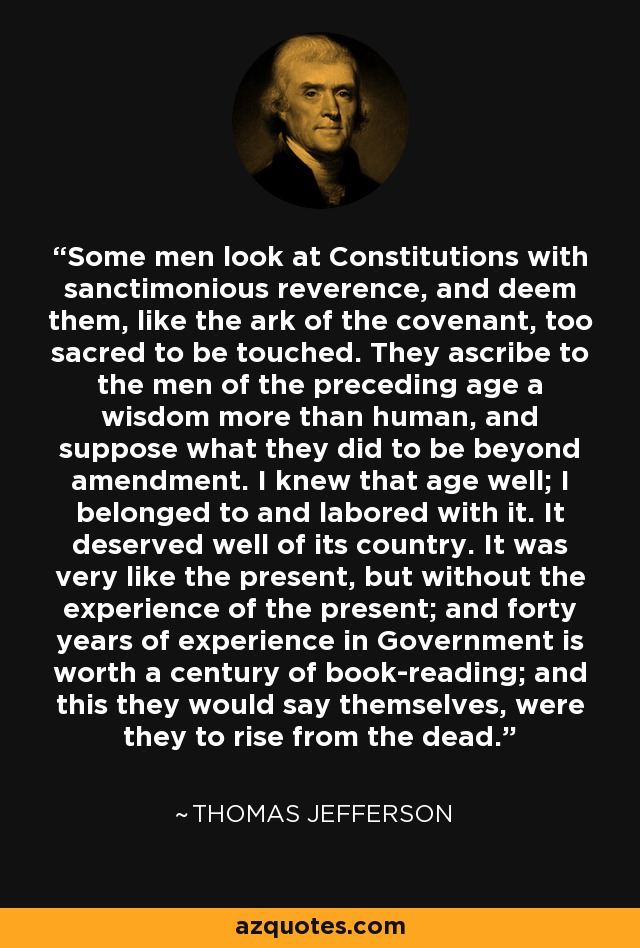 Some men look at Constitutions with sanctimonious reverence, and deem them, like the ark of the covenant, too sacred to be touched. They ascribe to the men of the preceding age a wisdom more than human, and suppose what they did to be beyond amendment. I knew that age well; I belonged to and labored with it. It deserved well of its country. It was very like the present, but without the experience of the present; and forty years of experience in Government is worth a century of book-reading; and this they would say themselves, were they to rise from the dead. - Thomas Jefferson