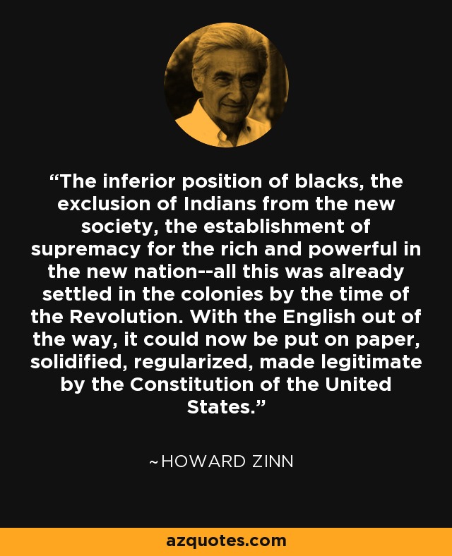 The inferior position of blacks, the exclusion of Indians from the new society, the establishment of supremacy for the rich and powerful in the new nation--all this was already settled in the colonies by the time of the Revolution. With the English out of the way, it could now be put on paper, solidified, regularized, made legitimate by the Constitution of the United States. - Howard Zinn