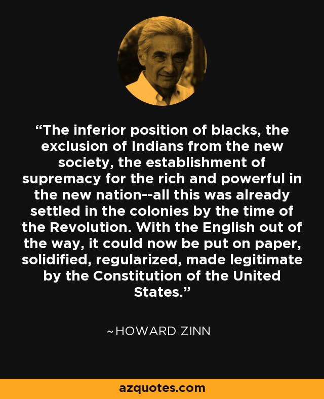 The inferior position of blacks, the exclusion of Indians from the new society, the establishment of supremacy for the rich and powerful in the new nation--all this was already settled in the colonies by the time of the Revolution. With the English out of the way, it could now be put on paper, solidified, regularized, made legitimate by the Constitution of the United States. - Howard Zinn