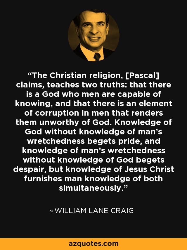 The Christian religion, [Pascal] claims, teaches two truths: that there is a God who men are capable of knowing, and that there is an element of corruption in men that renders them unworthy of God. Knowledge of God without knowledge of man's wretchedness begets pride, and knowledge of man's wretchedness without knowledge of God begets despair, but knowledge of Jesus Christ furnishes man knowledge of both simultaneously. - William Lane Craig