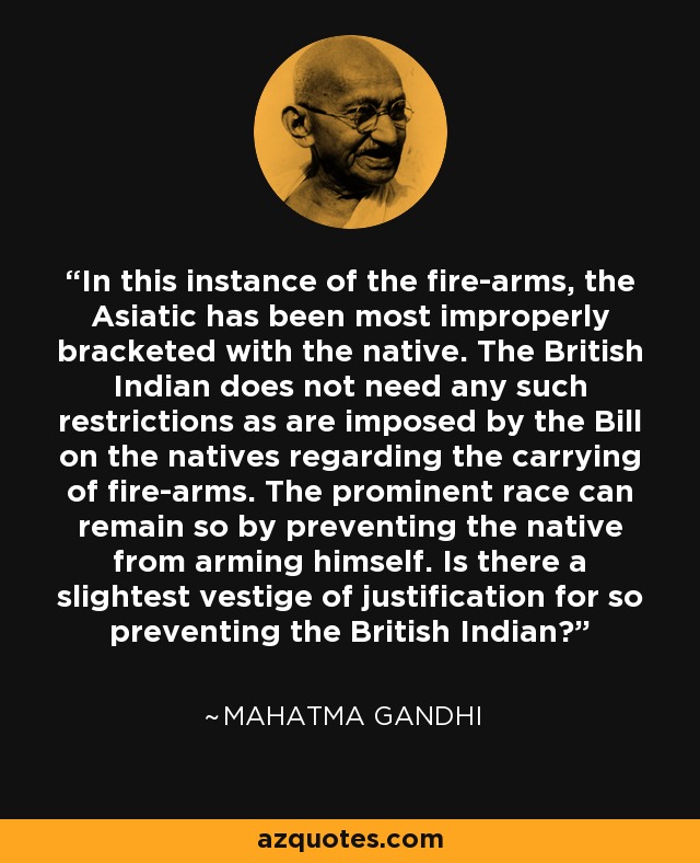 In this instance of the fire-arms, the Asiatic has been most improperly bracketed with the native. The British Indian does not need any such restrictions as are imposed by the Bill on the natives regarding the carrying of fire-arms. The prominent race can remain so by preventing the native from arming himself. Is there a slightest vestige of justification for so preventing the British Indian? - Mahatma Gandhi