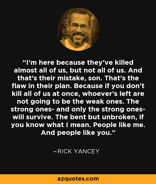 I'm here because they've killed almost all of us, but not all of us. And that's their mistake, son. That's the flaw in their plan. Because if you don't kill all of us at once, whoever's left are not going to be the weak ones. The strong ones- and only the strong ones- will survive. The bent but unbroken, if you know what I mean. People like me. And people like you. - Rick Yancey