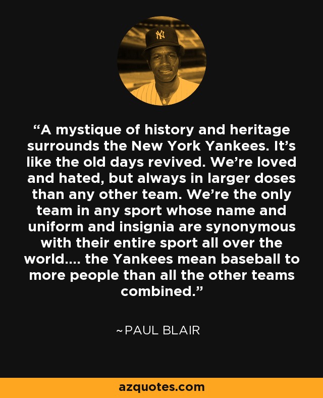 A mystique of history and heritage surrounds the New York Yankees. It's like the old days revived. We're loved and hated, but always in larger doses than any other team. We're the only team in any sport whose name and uniform and insignia are synonymous with their entire sport all over the world.... the Yankees mean baseball to more people than all the other teams combined. - Paul Blair