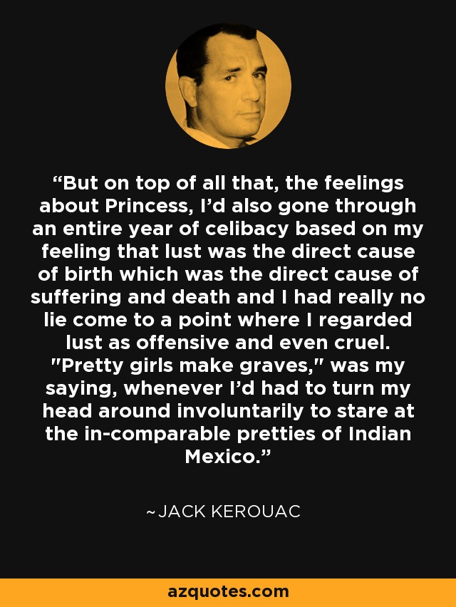 But on top of all that, the feelings about Princess, I'd also gone through an entire year of celibacy based on my feeling that lust was the direct cause of birth which was the direct cause of suffering and death and I had really no lie come to a point where I regarded lust as offensive and even cruel. 