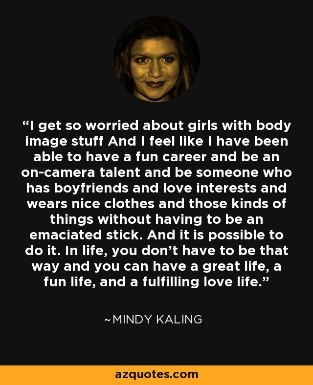 I get so worried about girls with body image stuff And I feel like I have been able to have a fun career and be an on-camera talent and be someone who has boyfriends and love interests and wears nice clothes and those kinds of things without having to be an emaciated stick. And it is possible to do it. In life, you don't have to be that way and you can have a great life, a fun life, and a fulfilling love life. - Mindy Kaling