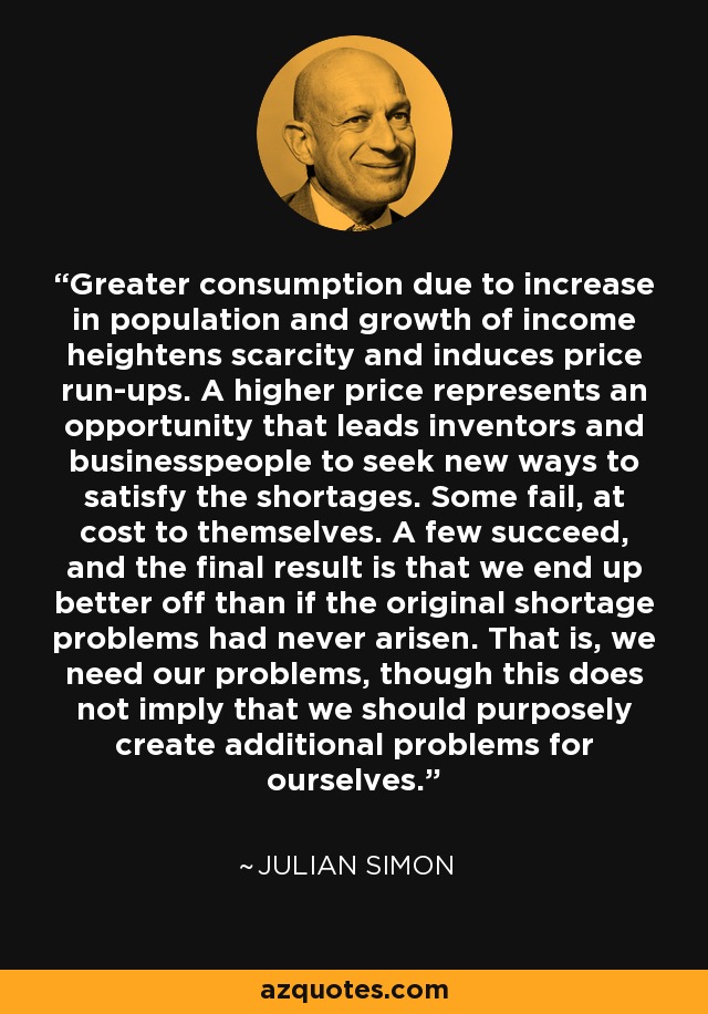 Greater consumption due to increase in population and growth of income heightens scarcity and induces price run-ups. A higher price represents an opportunity that leads inventors and businesspeople to seek new ways to satisfy the shortages. Some fail, at cost to themselves. A few succeed, and the final result is that we end up better off than if the original shortage problems had never arisen. That is, we need our problems, though this does not imply that we should purposely create additional problems for ourselves. - Julian Simon