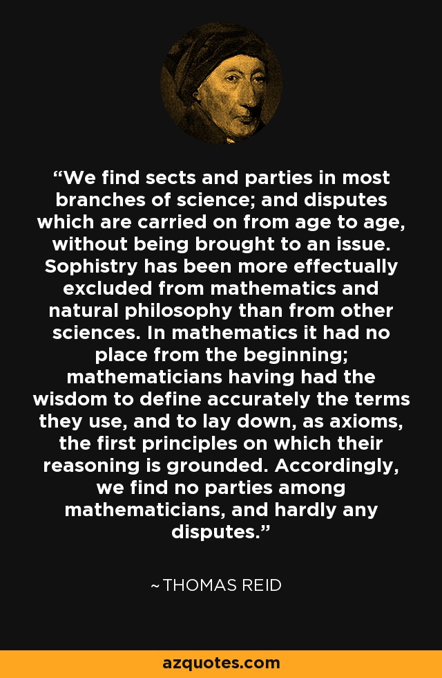 We find sects and parties in most branches of science; and disputes which are carried on from age to age, without being brought to an issue. Sophistry has been more effectually excluded from mathematics and natural philosophy than from other sciences. In mathematics it had no place from the beginning; mathematicians having had the wisdom to define accurately the terms they use, and to lay down, as axioms, the first principles on which their reasoning is grounded. Accordingly, we find no parties among mathematicians, and hardly any disputes. - Thomas Reid