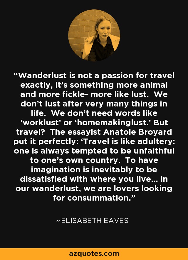 Wanderlust is not a passion for travel exactly, it’s something more animal and more fickle- more like lust. We don’t lust after very many things in life. We don’t need words like ‘worklust’ or ‘homemakinglust.’ But travel? The essayist Anatole Broyard put it perfectly: ‘Travel is like adultery: one is always tempted to be unfaithful to one’s own country. To have imagination is inevitably to be dissatisfied with where you live… in our wanderlust, we are lovers looking for consummation.’ - Elisabeth Eaves