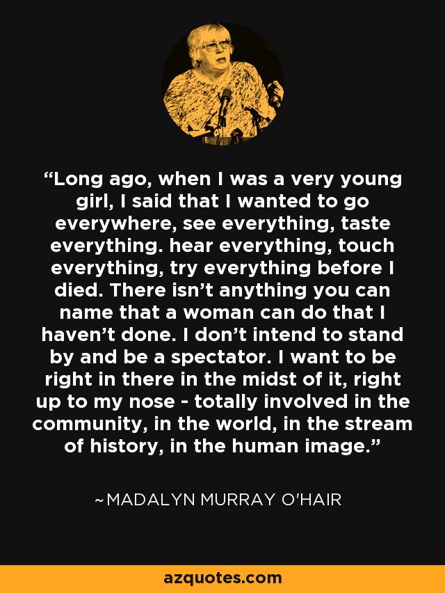 Long ago, when I was a very young girl, I said that I wanted to go everywhere, see everything, taste everything. hear everything, touch everything, try everything before I died. There isn't anything you can name that a woman can do that I haven't done. I don't intend to stand by and be a spectator. I want to be right in there in the midst of it, right up to my nose - totally involved in the community, in the world, in the stream of history, in the human image. - Madalyn Murray O'Hair