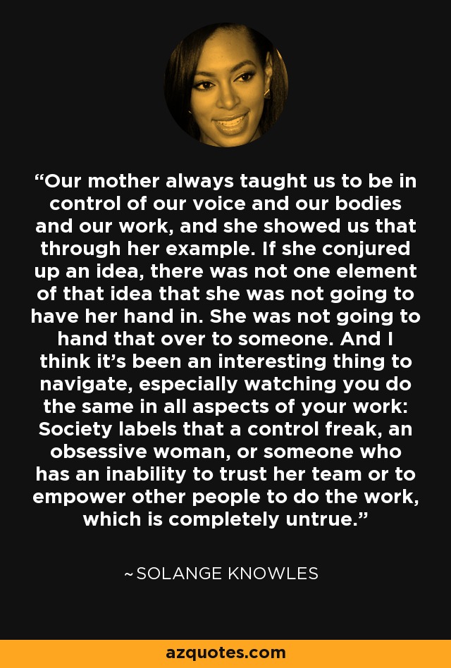 Our mother always taught us to be in control of our voice and our bodies and our work, and she showed us that through her example. If she conjured up an idea, there was not one element of that idea that she was not going to have her hand in. She was not going to hand that over to someone. And I think it's been an interesting thing to navigate, especially watching you do the same in all aspects of your work: Society labels that a control freak, an obsessive woman, or someone who has an inability to trust her team or to empower other people to do the work, which is completely untrue. - Solange Knowles