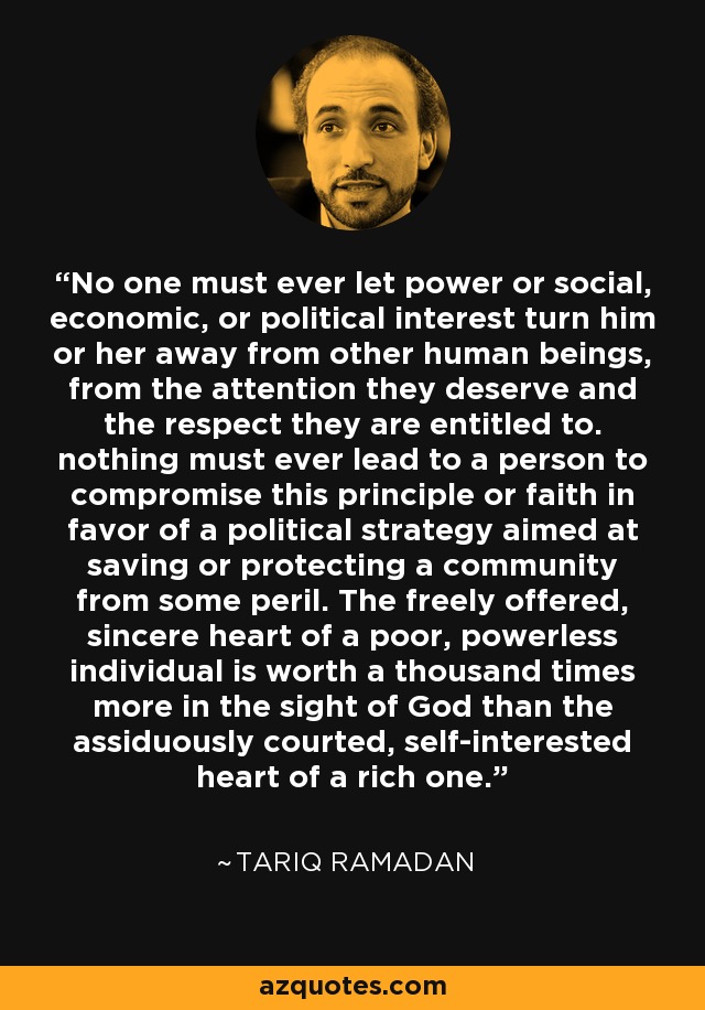 No one must ever let power or social, economic, or political interest turn him or her away from other human beings, from the attention they deserve and the respect they are entitled to. nothing must ever lead to a person to compromise this principle or faith in favor of a political strategy aimed at saving or protecting a community from some peril. The freely offered, sincere heart of a poor, powerless individual is worth a thousand times more in the sight of God than the assiduously courted, self-interested heart of a rich one. - Tariq Ramadan