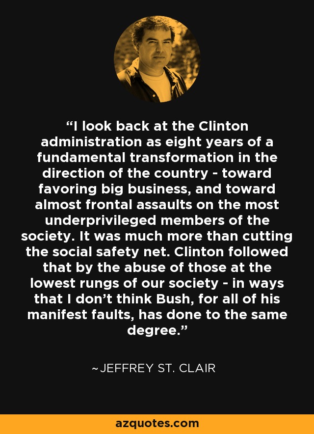 I look back at the Clinton administration as eight years of a fundamental transformation in the direction of the country - toward favoring big business, and toward almost frontal assaults on the most underprivileged members of the society. It was much more than cutting the social safety net. Clinton followed that by the abuse of those at the lowest rungs of our society - in ways that I don't think Bush, for all of his manifest faults, has done to the same degree. - Jeffrey St. Clair