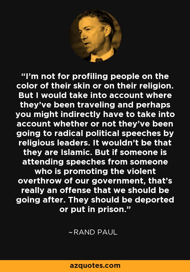 I’m not for profiling people on the color of their skin or on their religion. But I would take into account where they've been traveling and perhaps you might indirectly have to take into account whether or not they've been going to radical political speeches by religious leaders. It wouldn't be that they are Islamic. But if someone is attending speeches from someone who is promoting the violent overthrow of our government, that’s really an offense that we should be going after. They should be deported or put in prison. - Rand Paul