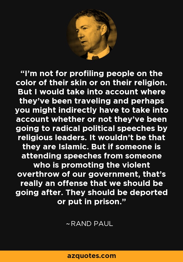 I’m not for profiling people on the color of their skin or on their religion. But I would take into account where they've been traveling and perhaps you might indirectly have to take into account whether or not they've been going to radical political speeches by religious leaders. It wouldn't be that they are Islamic. But if someone is attending speeches from someone who is promoting the violent overthrow of our government, that’s really an offense that we should be going after. They should be deported or put in prison. - Rand Paul