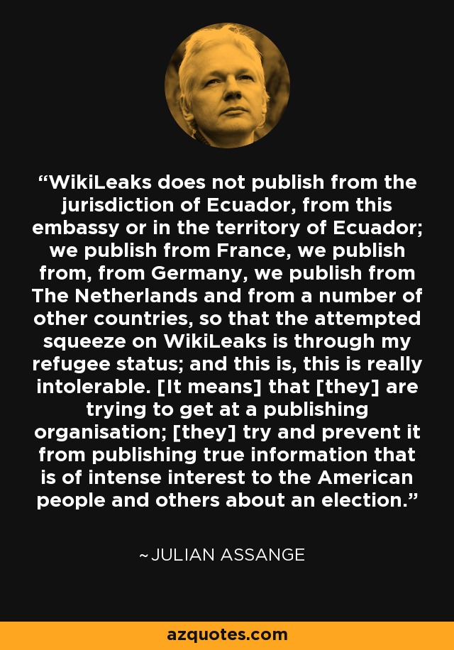 WikiLeaks does not publish from the jurisdiction of Ecuador, from this embassy or in the territory of Ecuador; we publish from France, we publish from, from Germany, we publish from The Netherlands and from a number of other countries, so that the attempted squeeze on WikiLeaks is through my refugee status; and this is, this is really intolerable. [It means] that [they] are trying to get at a publishing organisation; [they] try and prevent it from publishing true information that is of intense interest to the American people and others about an election. - Julian Assange