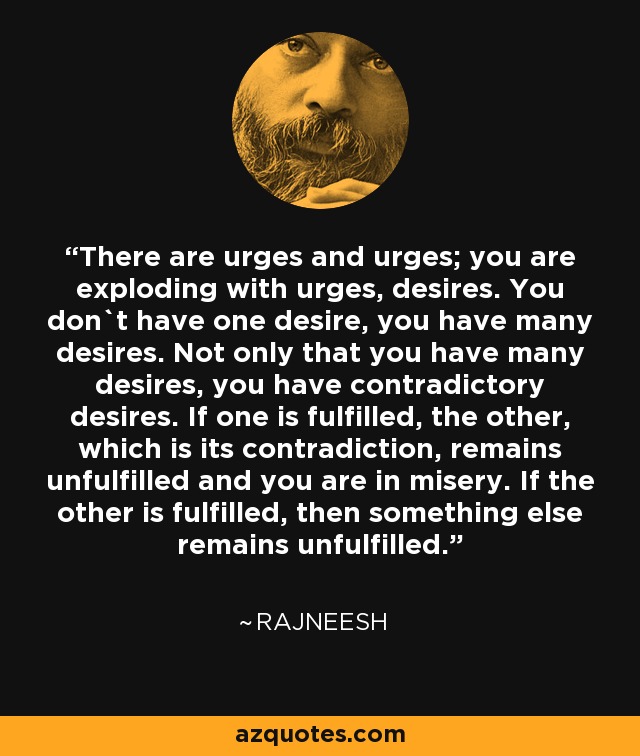 There are urges and urges; you are exploding with urges, desires. You don`t have one desire, you have many desires. Not only that you have many desires, you have contradictory desires. If one is fulfilled, the other, which is its contradiction, remains unfulfilled and you are in misery. If the other is fulfilled, then something else remains unfulfilled. - Rajneesh