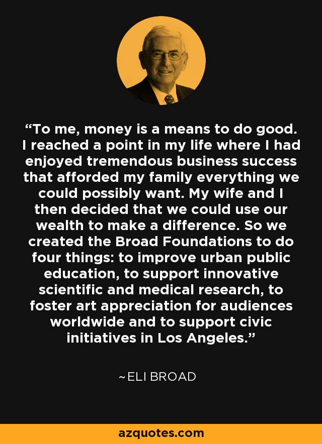 To me, money is a means to do good. I reached a point in my life where I had enjoyed tremendous business success that afforded my family everything we could possibly want. My wife and I then decided that we could use our wealth to make a difference. So we created the Broad Foundations to do four things: to improve urban public education, to support innovative scientific and medical research, to foster art appreciation for audiences worldwide and to support civic initiatives in Los Angeles. - Eli Broad