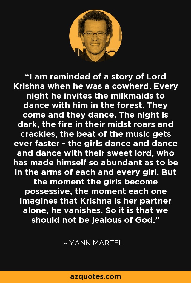 I am reminded of a story of Lord Krishna when he was a cowherd. Every night he invites the milkmaids to dance with him in the forest. They come and they dance. The night is dark, the fire in their midst roars and crackles, the beat of the music gets ever faster - the girls dance and dance and dance with their sweet lord, who has made himself so abundant as to be in the arms of each and every girl. But the moment the girls become possessive, the moment each one imagines that Krishna is her partner alone, he vanishes. So it is that we should not be jealous of God. - Yann Martel