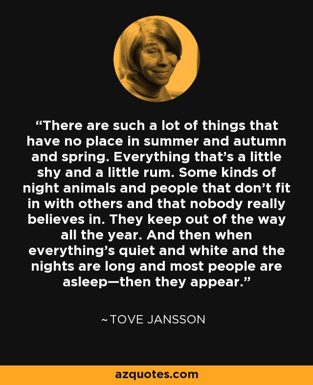 There are such a lot of things that have no place in summer and autumn and spring. Everything that’s a little shy and a little rum. Some kinds of night animals and people that don’t fit in with others and that nobody really believes in. They keep out of the way all the year. And then when everything’s quiet and white and the nights are long and most people are asleep—then they appear. - Tove Jansson