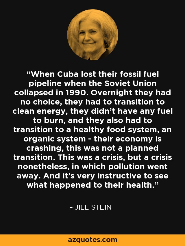 When Cuba lost their fossil fuel pipeline when the Soviet Union collapsed in 1990. Overnight they had no choice, they had to transition to clean energy, they didn't have any fuel to burn, and they also had to transition to a healthy food system, an organic system - their economy is crashing, this was not a planned transition. This was a crisis, but a crisis nonetheless, in which pollution went away. And it's very instructive to see what happened to their health. - Jill Stein