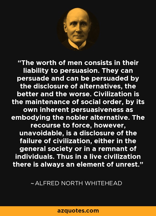 The worth of men consists in their liability to persuasion. They can persuade and can be persuaded by the disclosure of alternatives, the better and the worse. Civilization is the maintenance of social order, by its own inherent persuasiveness as embodying the nobler alternative. The recourse to force, however, unavoidable, is a disclosure of the failure of civilization, either in the general society or in a remnant of individuals. Thus in a live civilization there is always an element of unrest. - Alfred North Whitehead