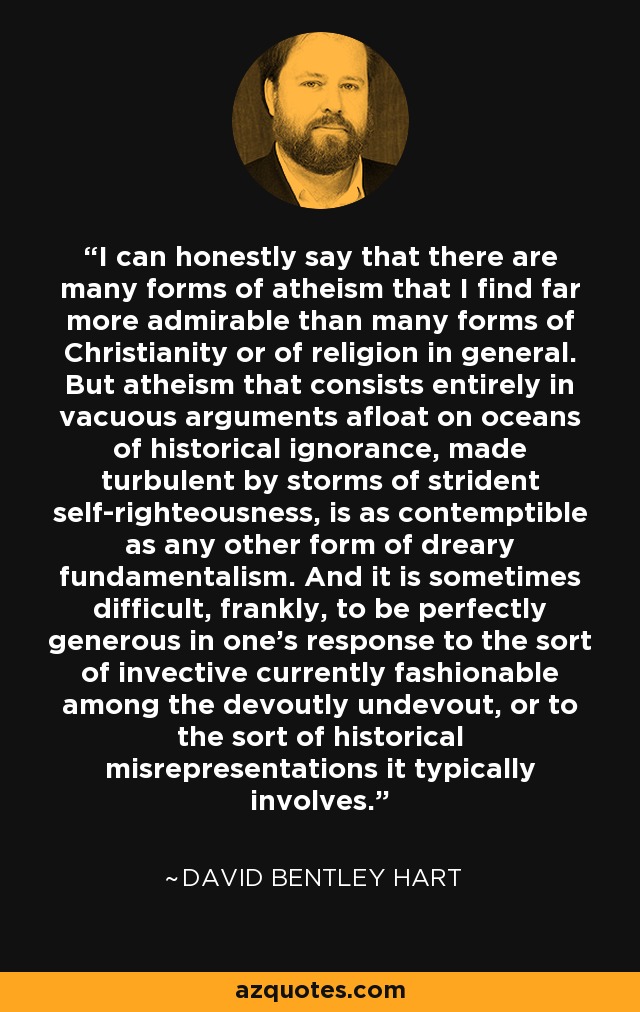 I can honestly say that there are many forms of atheism that I find far more admirable than many forms of Christianity or of religion in general. But atheism that consists entirely in vacuous arguments afloat on oceans of historical ignorance, made turbulent by storms of strident self-righteousness, is as contemptible as any other form of dreary fundamentalism. And it is sometimes difficult, frankly, to be perfectly generous in one’s response to the sort of invective currently fashionable among the devoutly undevout, or to the sort of historical misrepresentations it typically involves. - David Bentley Hart