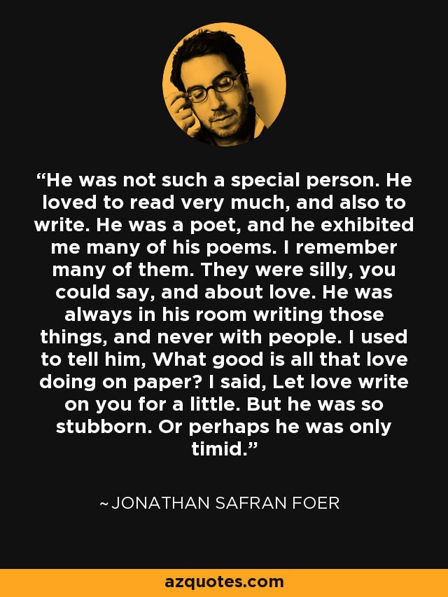 He was not such a special person. He loved to read very much, and also to write. He was a poet, and he exhibited me many of his poems. I remember many of them. They were silly, you could say, and about love. He was always in his room writing those things, and never with people. I used to tell him, What good is all that love doing on paper? I said, Let love write on you for a little. But he was so stubborn. Or perhaps he was only timid. - Jonathan Safran Foer