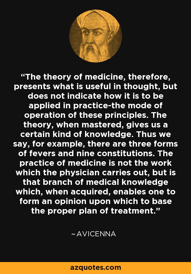 The theory of medicine, therefore, presents what is useful in thought, but does not indicate how it is to be applied in practice-the mode of operation of these principles. The theory, when mastered, gives us a certain kind of knowledge. Thus we say, for example, there are three forms of fevers and nine constitutions. The practice of medicine is not the work which the physician carries out, but is that branch of medical knowledge which, when acquired, enables one to form an opinion upon which to base the proper plan of treatment. - Avicenna