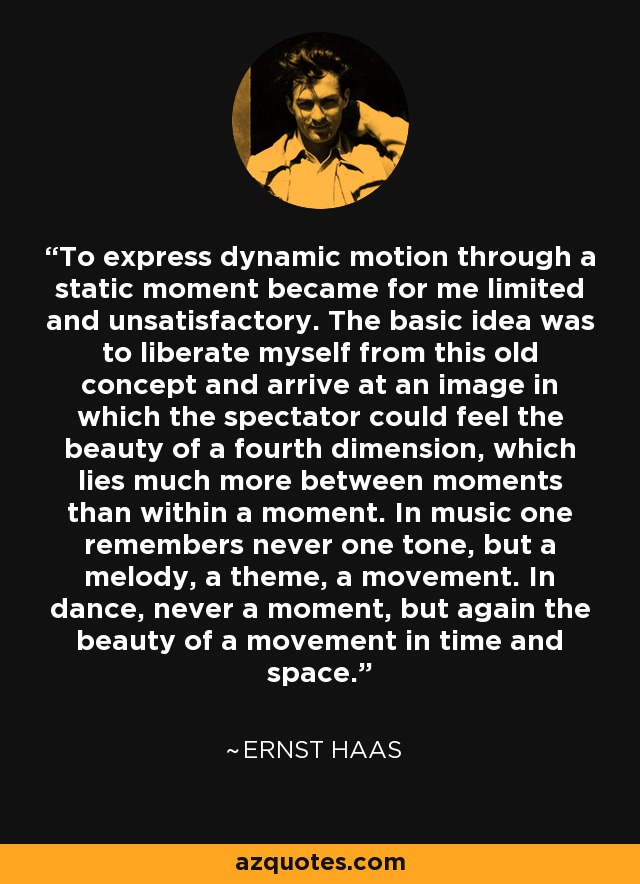 To express dynamic motion through a static moment became for me limited and unsatisfactory. The basic idea was to liberate myself from this old concept and arrive at an image in which the spectator could feel the beauty of a fourth dimension, which lies much more between moments than within a moment. In music one remembers never one tone, but a melody, a theme, a movement. In dance, never a moment, but again the beauty of a movement in time and space. - Ernst Haas
