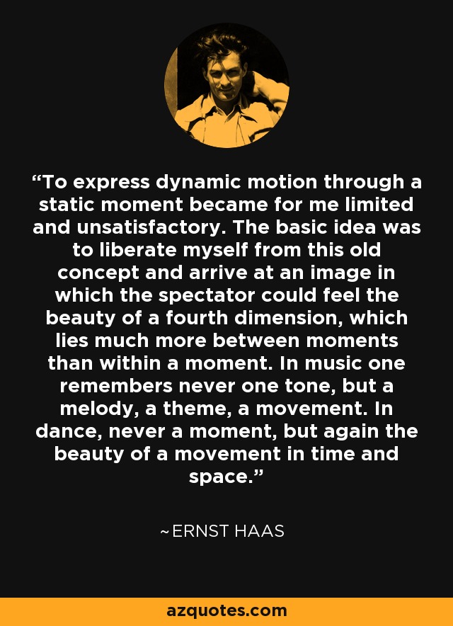 To express dynamic motion through a static moment became for me limited and unsatisfactory. The basic idea was to liberate myself from this old concept and arrive at an image in which the spectator could feel the beauty of a fourth dimension, which lies much more between moments than within a moment. In music one remembers never one tone, but a melody, a theme, a movement. In dance, never a moment, but again the beauty of a movement in time and space. - Ernst Haas