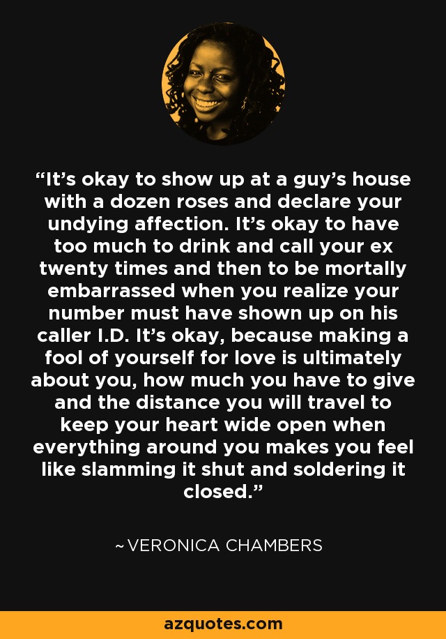 It’s okay to show up at a guy’s house with a dozen roses and declare your undying affection. It’s okay to have too much to drink and call your ex twenty times and then to be mortally embarrassed when you realize your number must have shown up on his caller I.D. It’s okay, because making a fool of yourself for love is ultimately about you, how much you have to give and the distance you will travel to keep your heart wide open when everything around you makes you feel like slamming it shut and soldering it closed. - Veronica Chambers