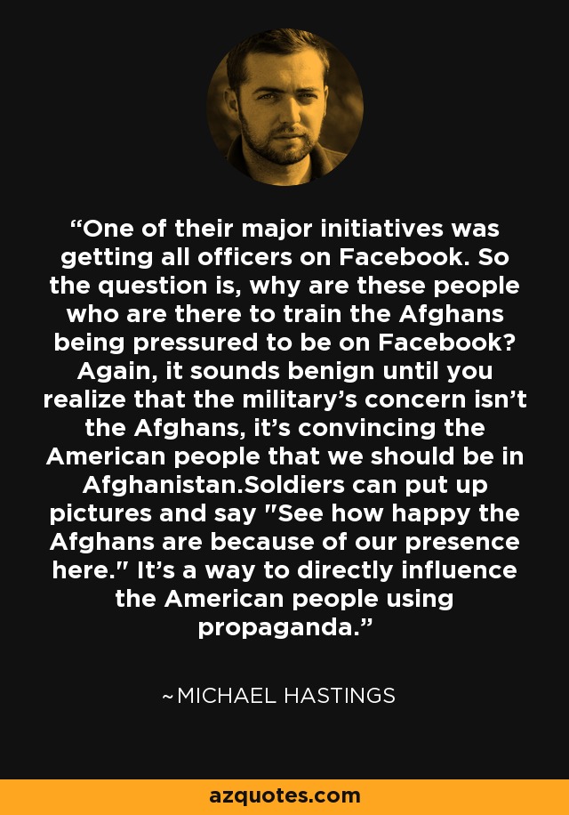 One of their major initiatives was getting all officers on Facebook. So the question is, why are these people who are there to train the Afghans being pressured to be on Facebook? Again, it sounds benign until you realize that the military's concern isn't the Afghans, it's convincing the American people that we should be in Afghanistan.Soldiers can put up pictures and say 