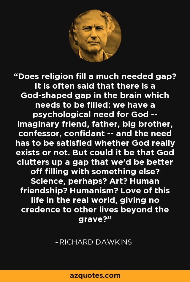 Does religion fill a much needed gap? It is often said that there is a God-shaped gap in the brain which needs to be filled: we have a psychological need for God -- imaginary friend, father, big brother, confessor, confidant -- and the need has to be satisfied whether God really exists or not. But could it be that God clutters up a gap that we'd be better off filling with something else? Science, perhaps? Art? Human friendship? Humanism? Love of this life in the real world, giving no credence to other lives beyond the grave? - Richard Dawkins