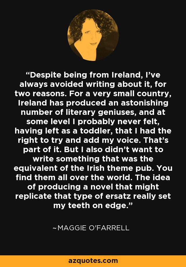 Despite being from Ireland, I've always avoided writing about it, for two reasons. For a very small country, Ireland has produced an astonishing number of literary geniuses, and at some level I probably never felt, having left as a toddler, that I had the right to try and add my voice. That's part of it. But I also didn't want to write something that was the equivalent of the Irish theme pub. You find them all over the world. The idea of producing a novel that might replicate that type of ersatz really set my teeth on edge. - Maggie O'Farrell