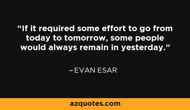 If it required some effort to go from today to tomorrow, some people would always remain in yesterday. - Evan Esar