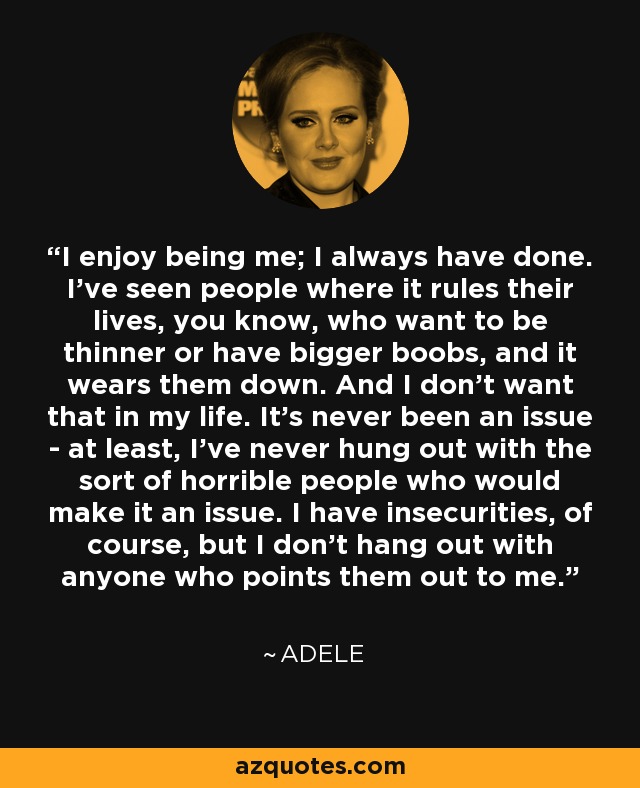 I enjoy being me; I always have done. I've seen people where it rules their lives, you know, who want to be thinner or have bigger boobs, and it wears them down. And I don't want that in my life. It's never been an issue - at least, I've never hung out with the sort of horrible people who would make it an issue. I have insecurities, of course, but I don't hang out with anyone who points them out to me. - Adele