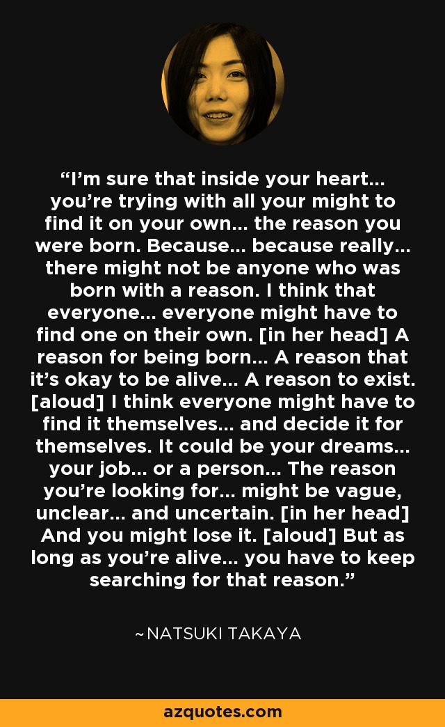 I'm sure that inside your heart... you're trying with all your might to find it on your own... the reason you were born. Because... because really... there might not be anyone who was born with a reason. I think that everyone... everyone might have to find one on their own. [in her head] A reason for being born... A reason that it's okay to be alive... A reason to exist. [aloud] I think everyone might have to find it themselves... and decide it for themselves. It could be your dreams... your job... or a person... The reason you're looking for... might be vague, unclear... and uncertain. [in her head] And you might lose it. [aloud] But as long as you're alive... you have to keep searching for that reason. - Natsuki Takaya