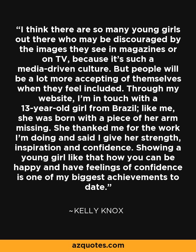 I think there are so many young girls out there who may be discouraged by the images they see in magazines or on TV, because it's such a media-driven culture. But people will be a lot more accepting of themselves when they feel included. Through my website, I'm in touch with a 13-year-old girl from Brazil; like me, she was born with a piece of her arm missing. She thanked me for the work I'm doing and said I give her strength, inspiration and confidence. Showing a young girl like that how you can be happy and have feelings of confidence is one of my biggest achievements to date. - Kelly Knox