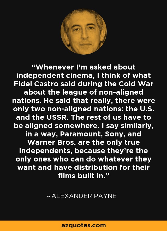 Whenever I'm asked about independent cinema, I think of what Fidel Castro said during the Cold War about the league of non-aligned nations. He said that really, there were only two non-aligned nations: the U.S. and the USSR. The rest of us have to be aligned somewhere. I say similarly, in a way, Paramount, Sony, and Warner Bros. are the only true independents, because they're the only ones who can do whatever they want and have distribution for their films built in. - Alexander Payne