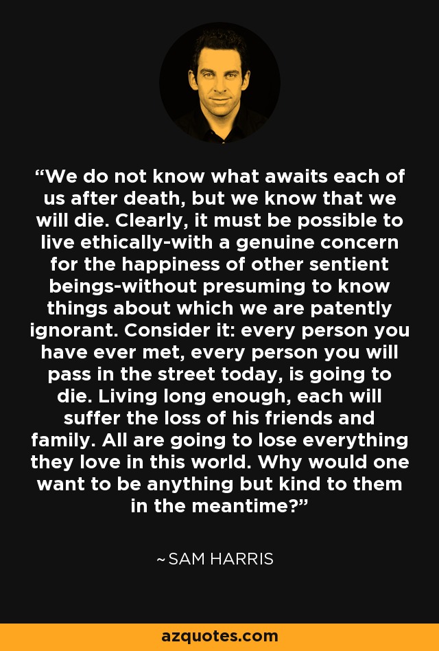 We do not know what awaits each of us after death, but we know that we will die. Clearly, it must be possible to live ethically-with a genuine concern for the happiness of other sentient beings-without presuming to know things about which we are patently ignorant. Consider it: every person you have ever met, every person you will pass in the street today, is going to die. Living long enough, each will suffer the loss of his friends and family. All are going to lose everything they love in this world. Why would one want to be anything but kind to them in the meantime? - Sam Harris