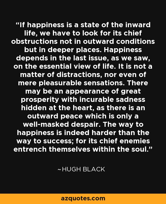 If happiness is a state of the inward life, we have to look for its chief obstructions not in outward conditions but in deeper places. Happiness depends in the last issue, as we saw, on the essential view of life. It is not a matter of distractions, nor even of mere pleasurable sensations. There may be an appearance of great prosperity with incurable sadness hidden at the heart, as there is an outward peace which is only a well-masked despair. The way to happiness is indeed harder than the way to success; for its chief enemies entrench themselves within the soul. - Hugh Black