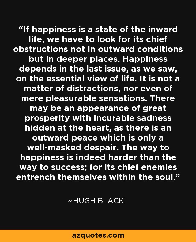 If happiness is a state of the inward life, we have to look for its chief obstructions not in outward conditions but in deeper places. Happiness depends in the last issue, as we saw, on the essential view of life. It is not a matter of distractions, nor even of mere pleasurable sensations. There may be an appearance of great prosperity with incurable sadness hidden at the heart, as there is an outward peace which is only a well-masked despair. The way to happiness is indeed harder than the way to success; for its chief enemies entrench themselves within the soul. - Hugh Black
